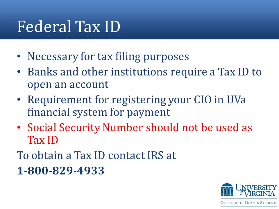 Federal Tax ID Necessary for tax filing purposes Banks and other institutions require a Tax ID to open an account Requirement for registering your CIO in UVa financial system for payment Social Security Number should not be used as Tax ID To obtain a Tax ID contact IRS at