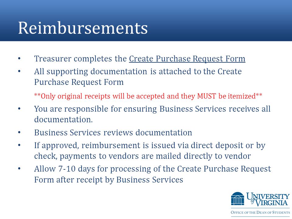 Reimbursements Treasurer completes the Create Purchase Request Form All supporting documentation is attached to the Create Purchase Request Form **Only original receipts will be accepted and they MUST be itemized** You are responsible for ensuring Business Services receives all documentation.