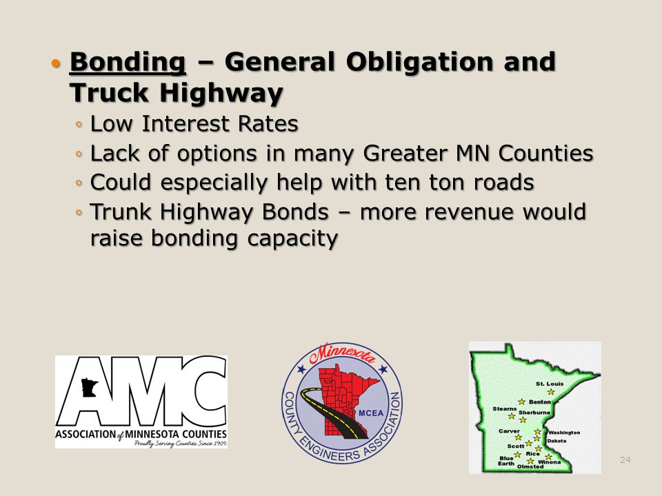 Bonding – General Obligation and Truck Highway Bonding – General Obligation and Truck Highway ◦Low Interest Rates ◦Lack of options in many Greater MN Counties ◦Could especially help with ten ton roads ◦Trunk Highway Bonds – more revenue would raise bonding capacity 24