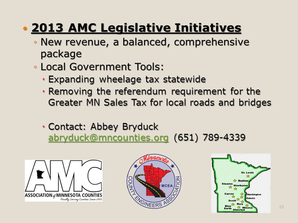 2013 AMC Legislative Initiatives 2013 AMC Legislative Initiatives ◦New revenue, a balanced, comprehensive package ◦Local Government Tools:  Expanding wheelage tax statewide  Removing the referendum requirement for the Greater MN Sales Tax for local roads and bridges  Contact: Abbey Bryduck (651)