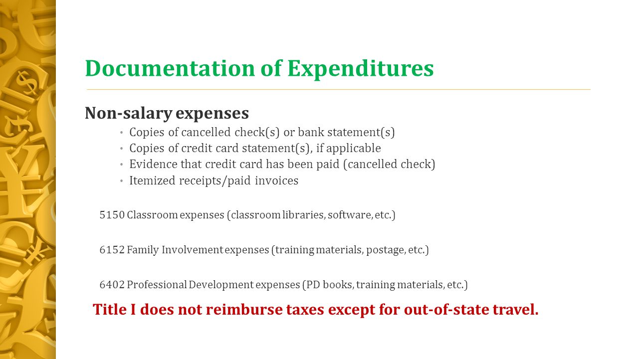 Documentation of Expenditures Non-salary expenses Copies of cancelled check(s) or bank statement(s) Copies of credit card statement(s), if applicable Evidence that credit card has been paid (cancelled check) Itemized receipts/paid invoices 5150 Classroom expenses (classroom libraries, software, etc.) 6152 Family Involvement expenses (training materials, postage, etc.) 6402 Professional Development expenses (PD books, training materials, etc.) Title I does not reimburse taxes except for out-of-state travel.