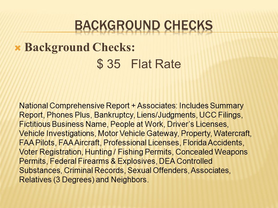  Background Checks: $ 35 Flat Rate National Comprehensive Report + Associates: Includes Summary Report, Phones Plus, Bankruptcy, Liens/Judgments, UCC Filings, Fictitious Business Name, People at Work, Driver’s Licenses, Vehicle Investigations, Motor Vehicle Gateway, Property, Watercraft, FAA Pilots, FAA Aircraft, Professional Licenses, Florida Accidents, Voter Registration, Hunting / Fishing Permits, Concealed Weapons Permits, Federal Firearms & Explosives, DEA Controlled Substances, Criminal Records, Sexual Offenders, Associates, Relatives (3 Degrees) and Neighbors.