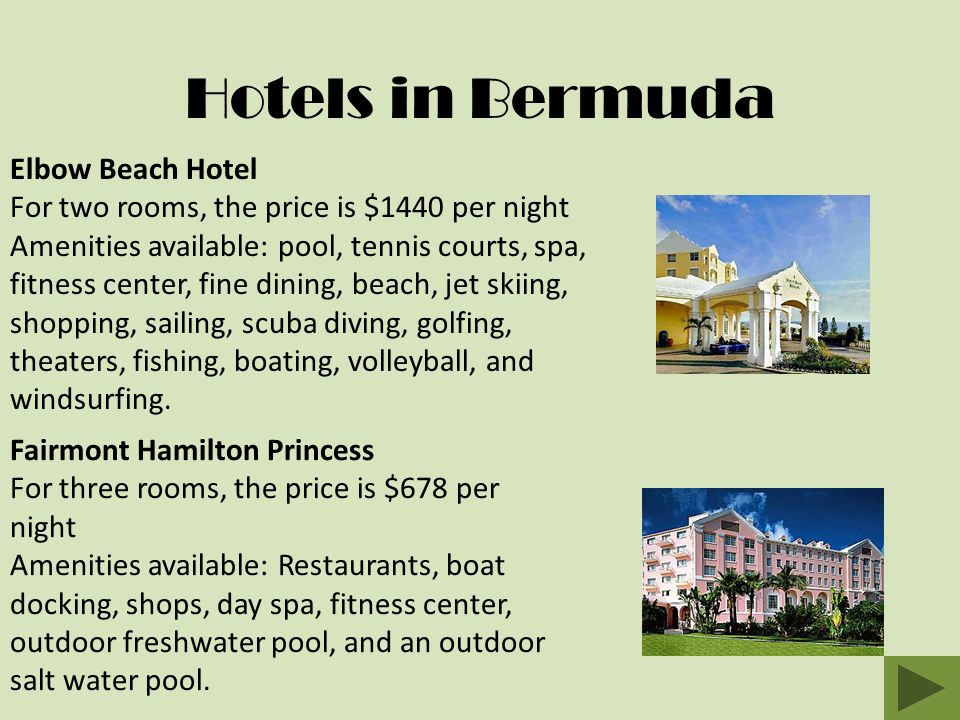Hotels in Bermuda Elbow Beach Hotel For two rooms, the price is $1440 per night Amenities available: pool, tennis courts, spa, fitness center, fine dining, beach, jet skiing, shopping, sailing, scuba diving, golfing, theaters, fishing, boating, volleyball, and windsurfing.