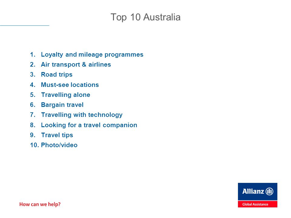 1.Loyalty and mileage programmes 2.Air transport & airlines 3.Road trips 4.Must-see locations 5.Travelling alone 6.Bargain travel 7.Travelling with technology 8.Looking for a travel companion 9.Travel tips 10.Photo/video Top 10 Australia