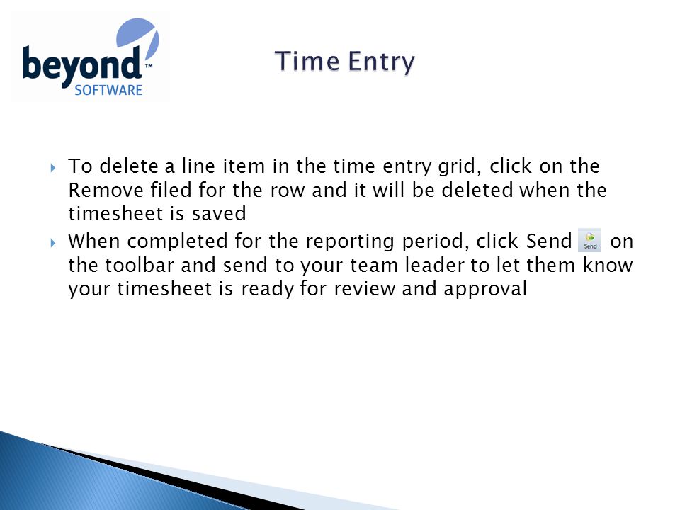 To delete a line item in the time entry grid, click on the Remove filed for the row and it will be deleted when the timesheet is saved  When completed for the reporting period, click Send on the toolbar and send to your team leader to let them know your timesheet is ready for review and approval