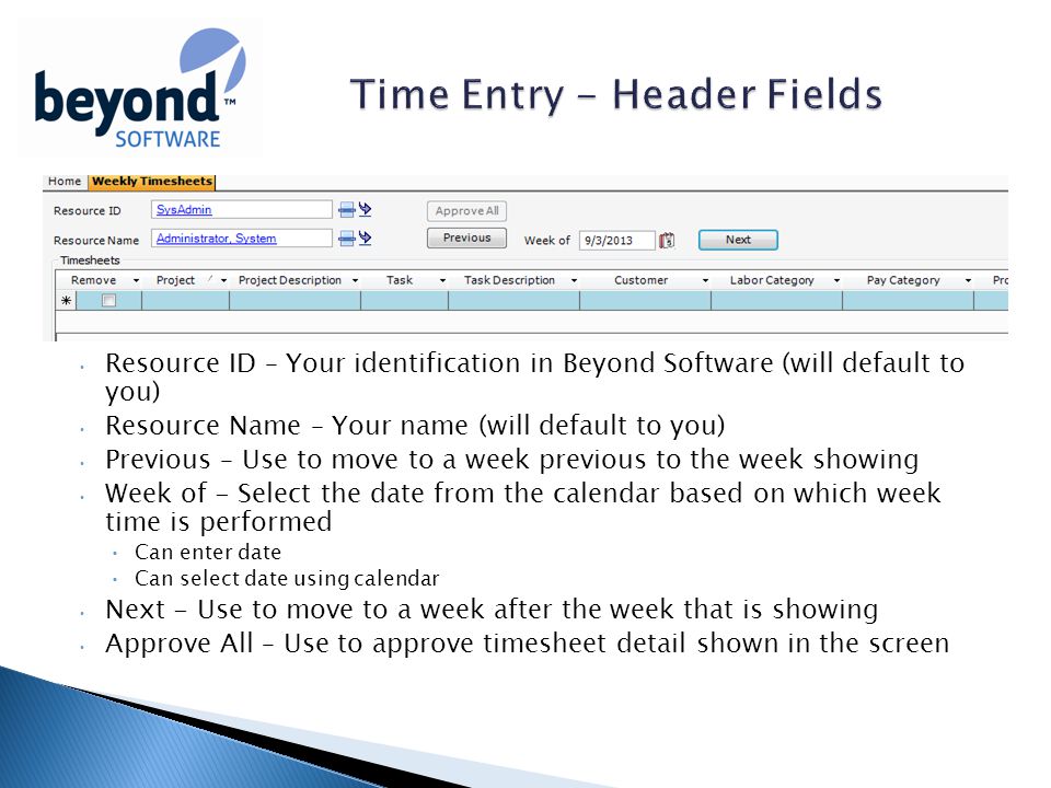 Resource ID – Your identification in Beyond Software (will default to you) Resource Name – Your name (will default to you) Previous – Use to move to a week previous to the week showing Week of - Select the date from the calendar based on which week time is performed Can enter date Can select date using calendar Next - Use to move to a week after the week that is showing Approve All – Use to approve timesheet detail shown in the screen