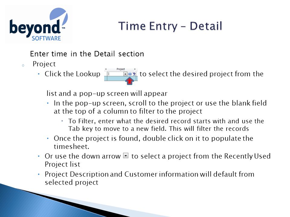 Enter time in the Detail section o Project  Click the Lookup to select the desired project from the list and a pop-up screen will appear  In the pop-up screen, scroll to the project or use the blank field at the top of a column to filter to the project  To Filter, enter what the desired record starts with and use the Tab key to move to a new field.