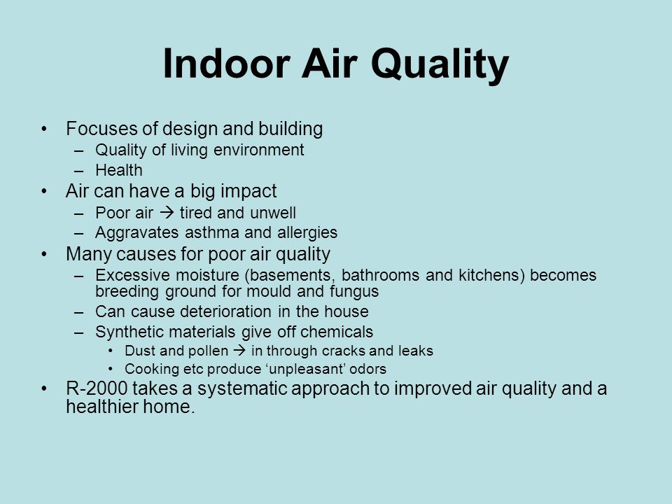 Indoor Air Quality Focuses of design and building –Quality of living environment –Health Air can have a big impact –Poor air  tired and unwell –Aggravates asthma and allergies Many causes for poor air quality –Excessive moisture (basements, bathrooms and kitchens) becomes breeding ground for mould and fungus –Can cause deterioration in the house –Synthetic materials give off chemicals Dust and pollen  in through cracks and leaks Cooking etc produce ‘unpleasant’ odors R-2000 takes a systematic approach to improved air quality and a healthier home.