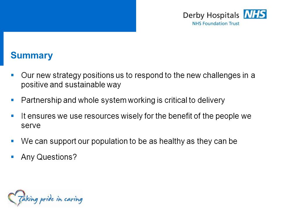 Summary  Our new strategy positions us to respond to the new challenges in a positive and sustainable way  Partnership and whole system working is critical to delivery  It ensures we use resources wisely for the benefit of the people we serve  We can support our population to be as healthy as they can be  Any Questions