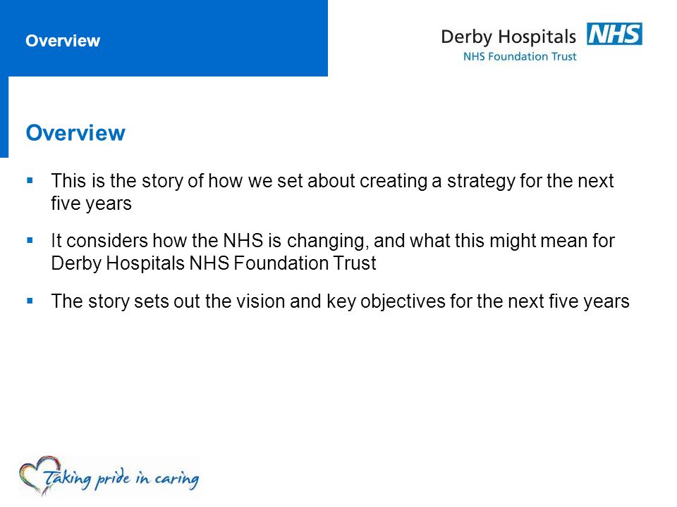 Overview  This is the story of how we set about creating a strategy for the next five years  It considers how the NHS is changing, and what this might mean for Derby Hospitals NHS Foundation Trust  The story sets out the vision and key objectives for the next five years