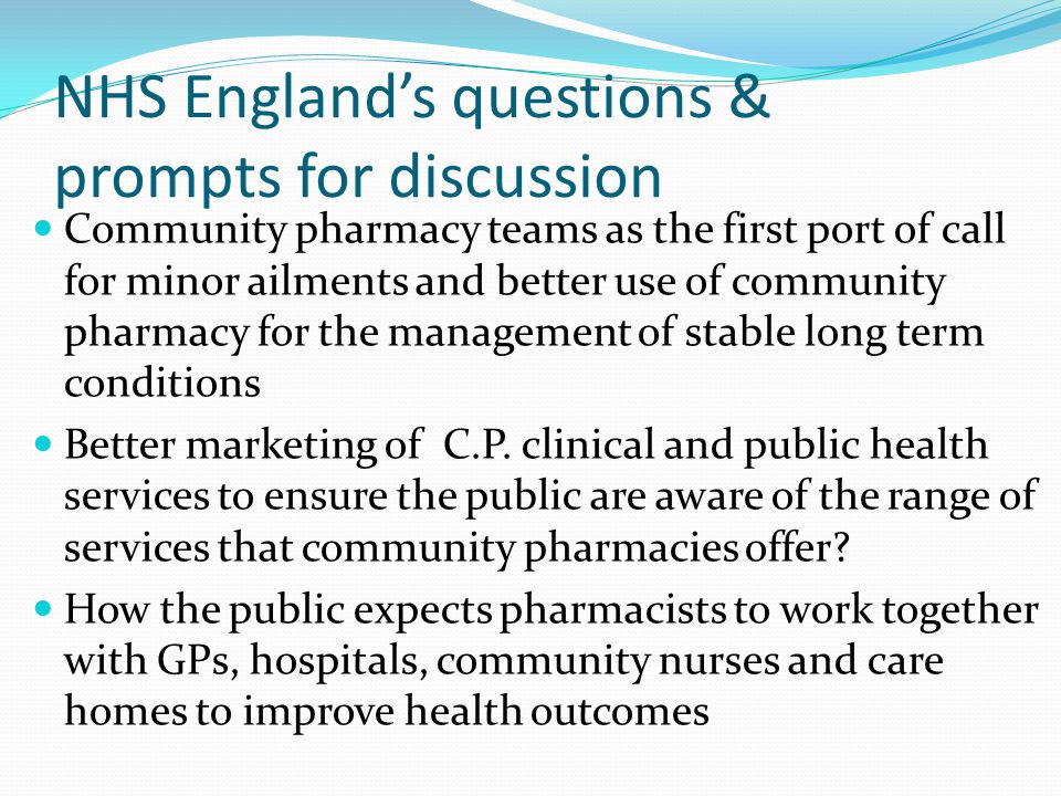 NHS England’s questions & prompts for discussion Community pharmacy teams as the first port of call for minor ailments and better use of community pharmacy for the management of stable long term conditions Better marketing of C.P.