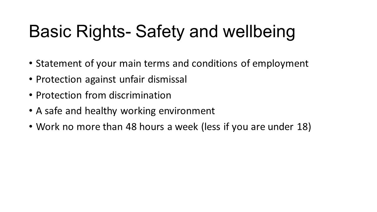 Basic Rights- Safety and wellbeing Statement of your main terms and conditions of employment Protection against unfair dismissal Protection from discrimination A safe and healthy working environment Work no more than 48 hours a week (less if you are under 18)