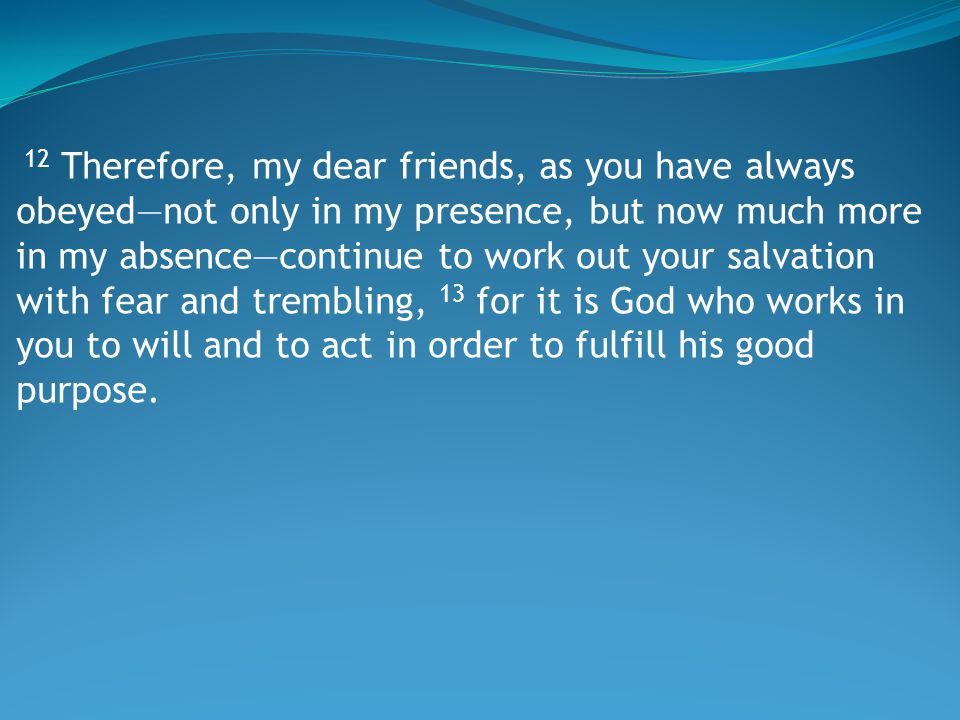 12 Therefore, my dear friends, as you have always obeyed—not only in my presence, but now much more in my absence—continue to work out your salvation with fear and trembling, 13 for it is God who works in you to will and to act in order to fulfill his good purpose.