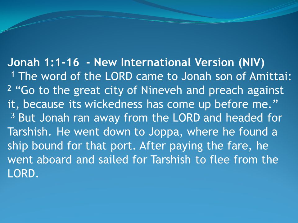 Jonah 1: New International Version (NIV) 1 The word of the LORD came to Jonah son of Amittai: 2 Go to the great city of Nineveh and preach against it, because its wickedness has come up before me. 3 But Jonah ran away from the LORD and headed for Tarshish.