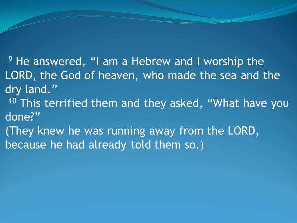 9 He answered, I am a Hebrew and I worship the LORD, the God of heaven, who made the sea and the dry land. 10 This terrified them and they asked, What have you done (They knew he was running away from the LORD, because he had already told them so.)