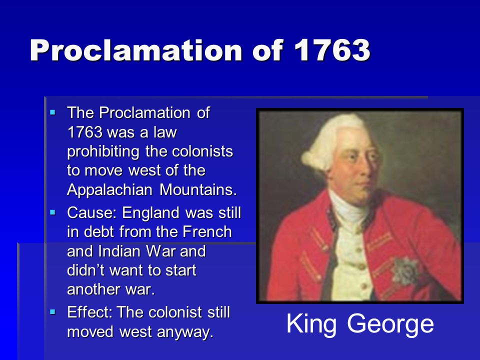 Proclamation of 1763  The Proclamation of 1763 was a law prohibiting the colonists to move west of the Appalachian Mountains.