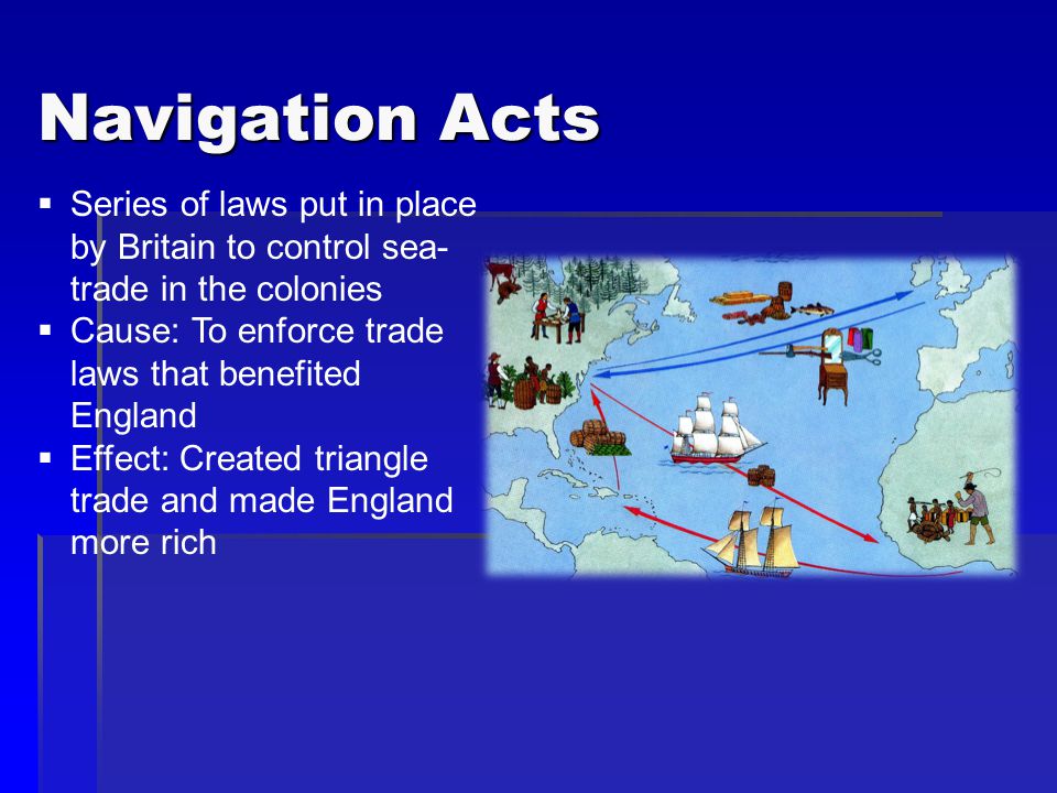 Navigation Acts  Series of laws put in place by Britain to control sea- trade in the colonies  Cause: To enforce trade laws that benefited England  Effect: Created triangle trade and made England more rich