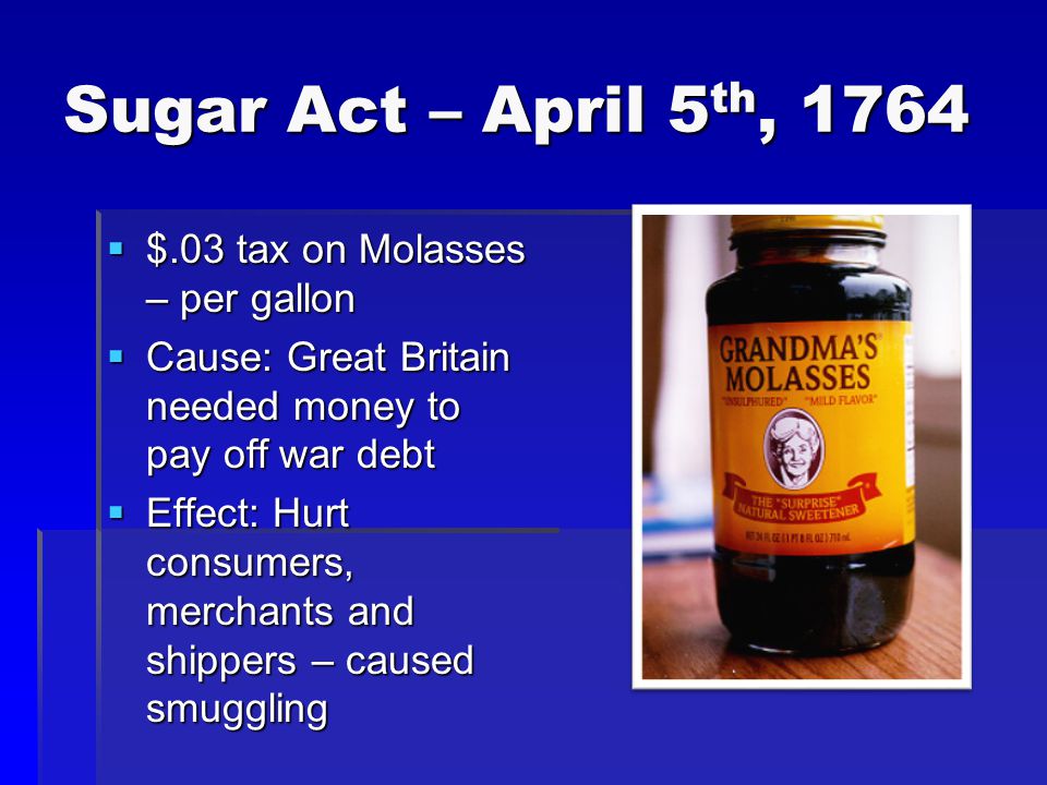 Sugar Act – April 5 th, 1764  $.03 tax on Molasses – per gallon  Cause: Great Britain needed money to pay off war debt  Effect: Hurt consumers, merchants and shippers – caused smuggling