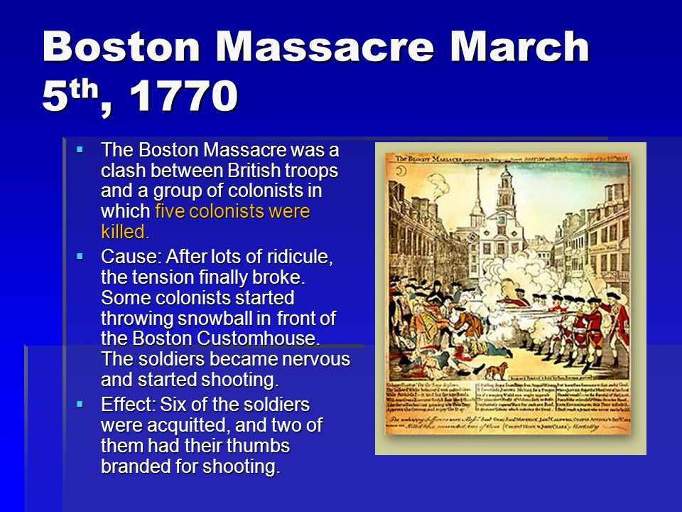 Boston Massacre March 5 th, 1770  The Boston Massacre was a clash between British troops and a group of colonists in which five colonists were killed.