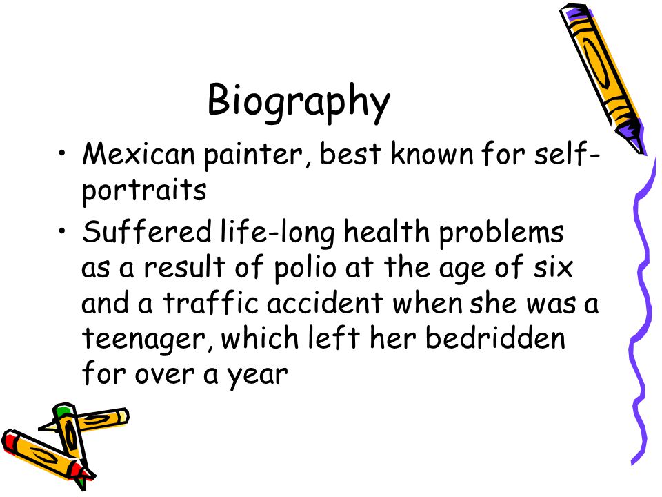 Biography Mexican painter, best known for self- portraits Suffered life-long health problems as a result of polio at the age of six and a traffic accident when she was a teenager, which left her bedridden for over a year