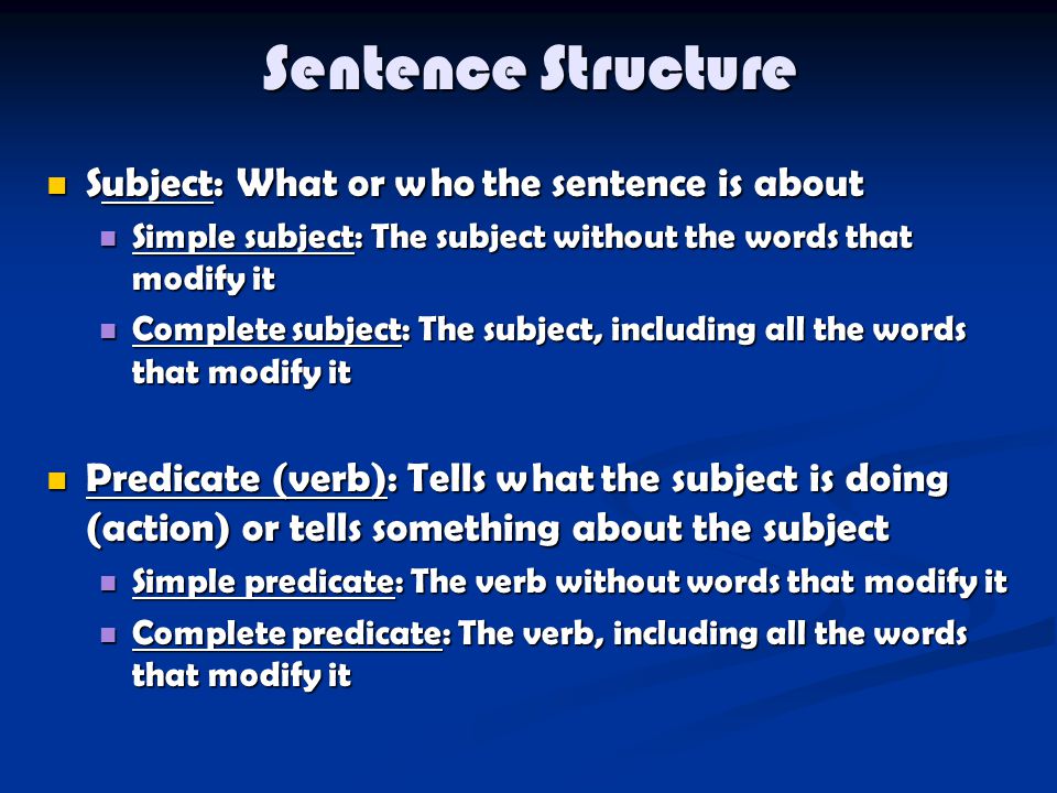 Sentence Structure Subject: What or who the sentence is about Subject: What or who the sentence is about Simple subject: The subject without the words that modify it Simple subject: The subject without the words that modify it Complete subject: The subject, including all the words that modify it Complete subject: The subject, including all the words that modify it Predicate (verb): Tells what the subject is doing (action) or tells something about the subject Predicate (verb): Tells what the subject is doing (action) or tells something about the subject Simple predicate: The verb without words that modify it Simple predicate: The verb without words that modify it Complete predicate: The verb, including all the words that modify it Complete predicate: The verb, including all the words that modify it