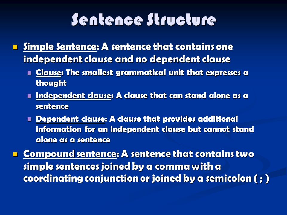 Sentence Structure Simple Sentence: A sentence that contains one independent clause and no dependent clause Simple Sentence: A sentence that contains one independent clause and no dependent clause Clause: The smallest grammatical unit that expresses a thought Clause: The smallest grammatical unit that expresses a thought Independent clause: A clause that can stand alone as a sentence Independent clause: A clause that can stand alone as a sentence Dependent clause: A clause that provides additional information for an independent clause but cannot stand alone as a sentence Dependent clause: A clause that provides additional information for an independent clause but cannot stand alone as a sentence Compound sentence: A sentence that contains two simple sentences joined by a comma with a coordinating conjunction or joined by a semicolon ( ; ) Compound sentence: A sentence that contains two simple sentences joined by a comma with a coordinating conjunction or joined by a semicolon ( ; )