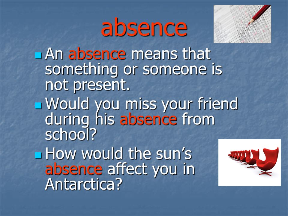 absence An absence means that something or someone is not present.