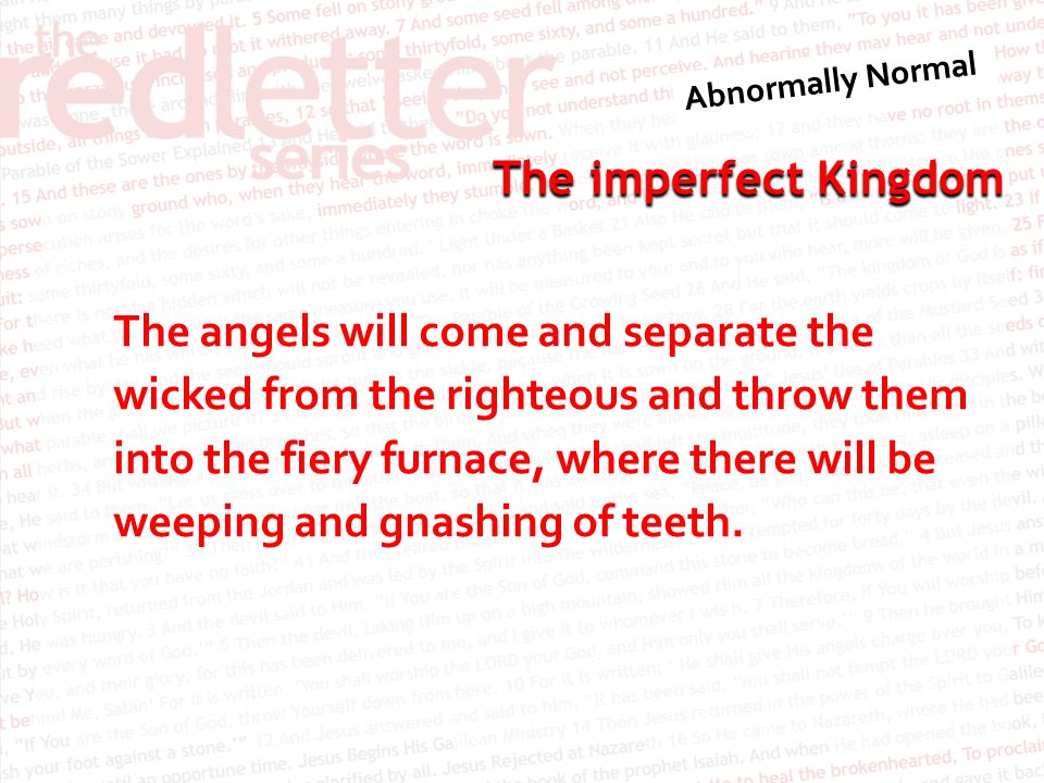 The imperfect Kingdom The angels will come and separate the wicked from the righteous and throw them into the fiery furnace, where there will be weeping and gnashing of teeth.