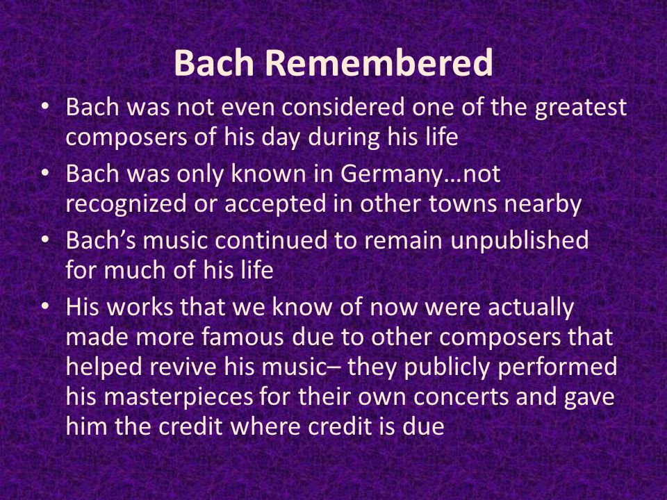 Bach Remembered Bach was not even considered one of the greatest composers of his day during his life Bach was only known in Germany…not recognized or accepted in other towns nearby Bach’s music continued to remain unpublished for much of his life His works that we know of now were actually made more famous due to other composers that helped revive his music– they publicly performed his masterpieces for their own concerts and gave him the credit where credit is due