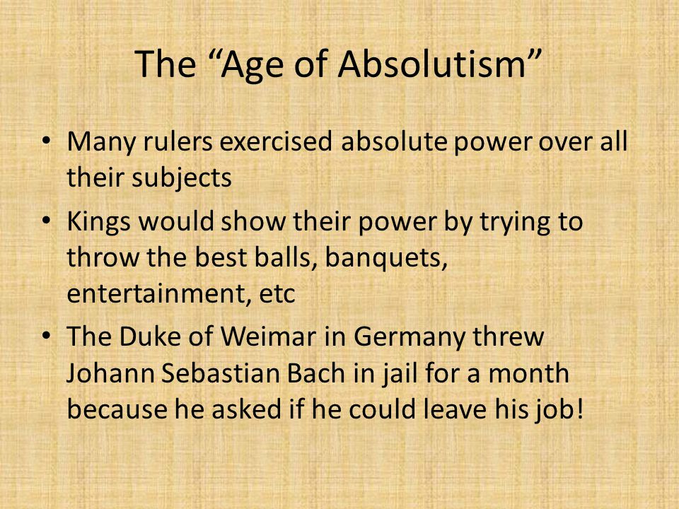 The Age of Absolutism Many rulers exercised absolute power over all their subjects Kings would show their power by trying to throw the best balls, banquets, entertainment, etc The Duke of Weimar in Germany threw Johann Sebastian Bach in jail for a month because he asked if he could leave his job!