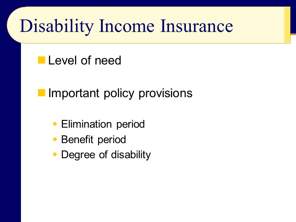 Disability Income Insurance Level of need Important policy provisions  Elimination period  Benefit period  Degree of disability