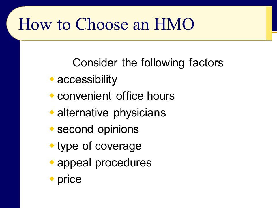 How to Choose an HMO Consider the following factors  accessibility  convenient office hours  alternative physicians  second opinions  type of coverage  appeal procedures  price