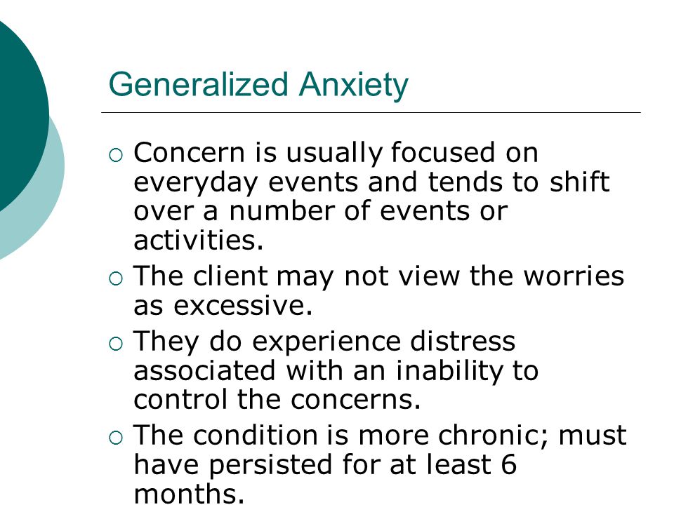 Generalized Anxiety  Concern is usually focused on everyday events and tends to shift over a number of events or activities.