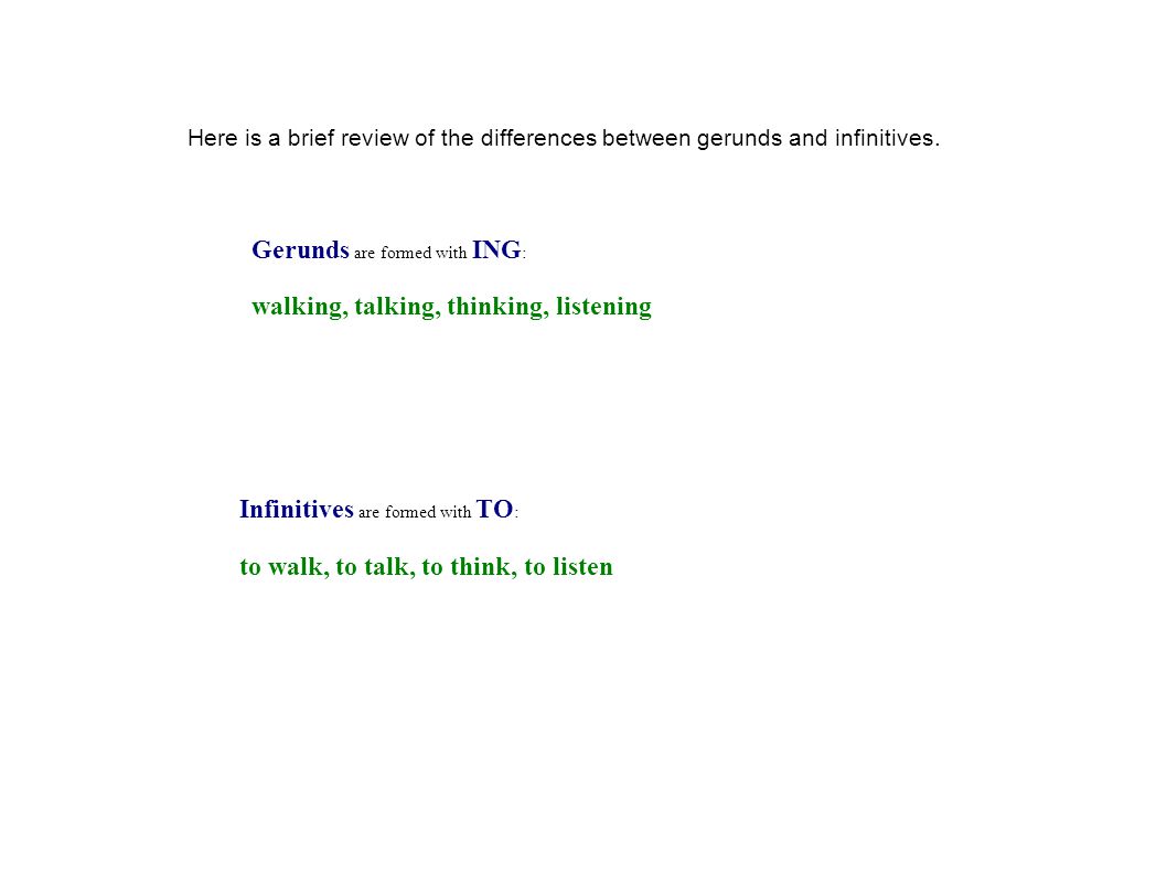 Infinitives are formed with TO : to walk, to talk, to think, to listen Here is a brief review of the differences between gerunds and infinitives.