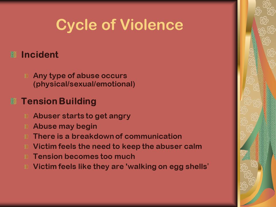 Cycle of Violence Incident Any type of abuse occurs (physical/sexual/emotional) Tension Building Abuser starts to get angry Abuse may begin There is a breakdown of communication Victim feels the need to keep the abuser calm Tension becomes too much Victim feels like they are walking on egg shells