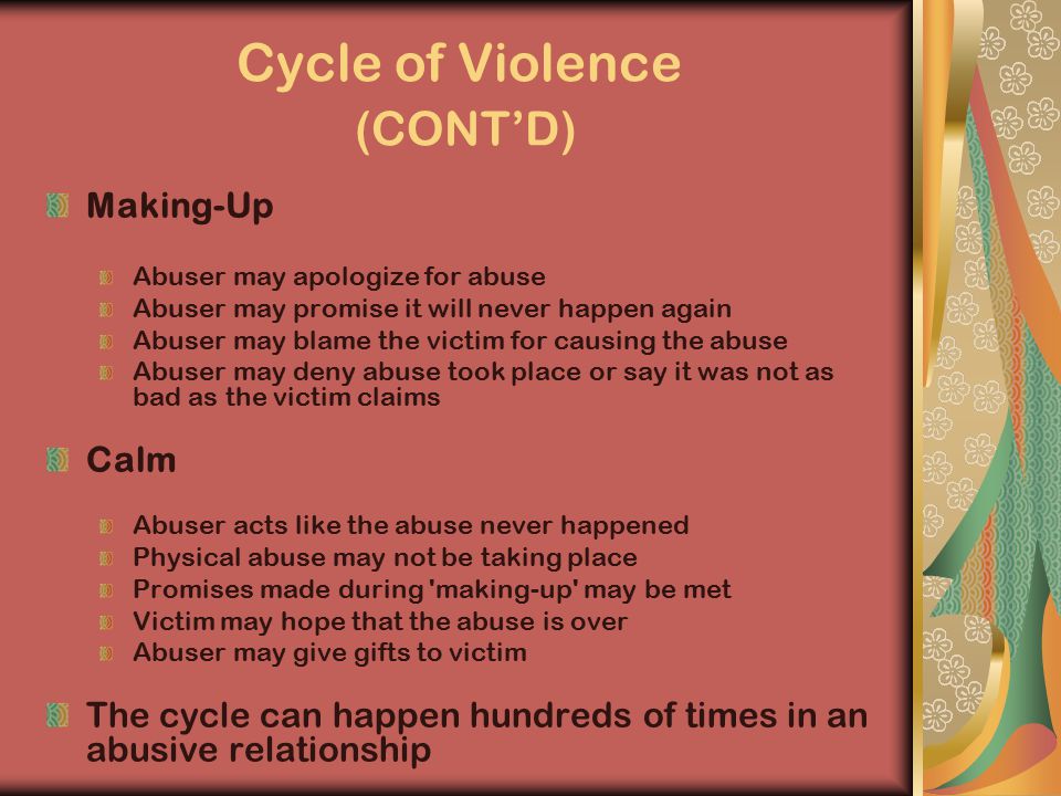 Cycle of Violence (CONT’D) Making-Up Abuser may apologize for abuse Abuser may promise it will never happen again Abuser may blame the victim for causing the abuse Abuser may deny abuse took place or say it was not as bad as the victim claims Calm Abuser acts like the abuse never happened Physical abuse may not be taking place Promises made during making-up may be met Victim may hope that the abuse is over Abuser may give gifts to victim The cycle can happen hundreds of times in an abusive relationship