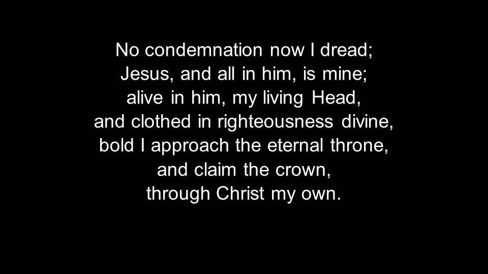 No condemnation now I dread; Jesus, and all in him, is mine; alive in him, my living Head, and clothed in righteousness divine, bold I approach the eternal throne, and claim the crown, through Christ my own.