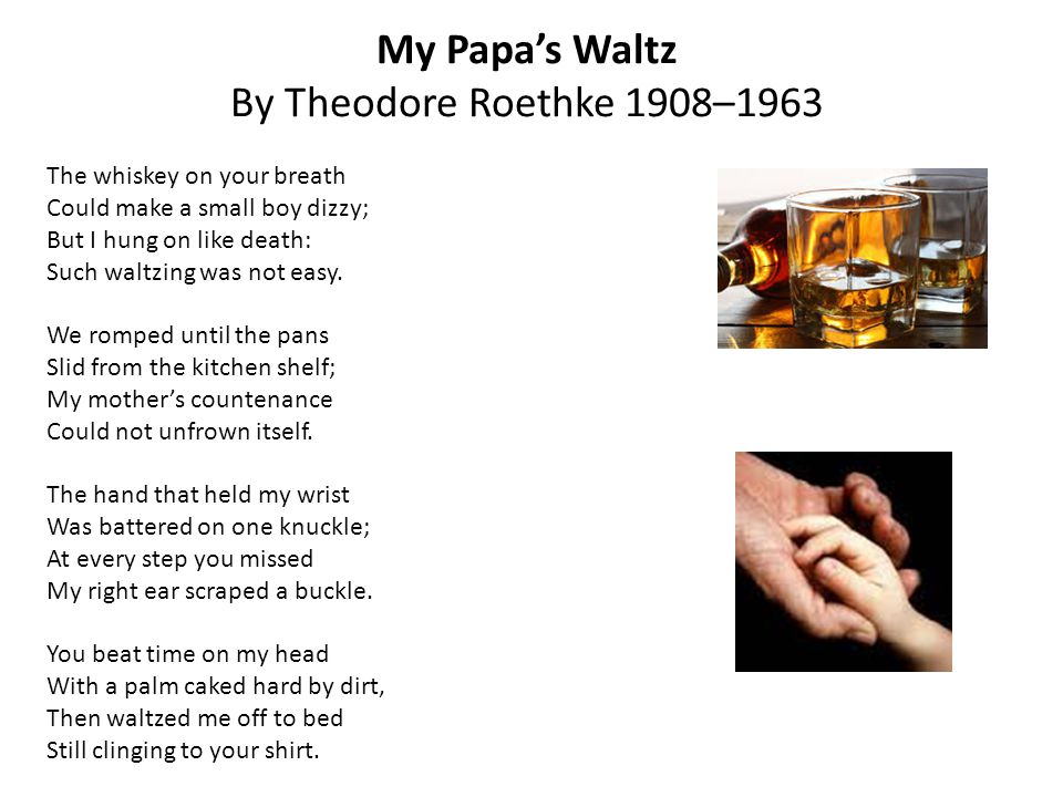 analysis of theodore roethke’s my papa’s My papa’s waltz analysis “my papa’s waltz” is a short poem by a modern american poet theodore roethke the poem was written in the 1940s and set in some earlier decade, and describes a scene from family life, when a tipsy father waltzes with his little son around the kitchen. analysis of theodore roethke’s my papa’s My papa’s waltz analysis “my papa’s waltz” is a short poem by a modern american poet theodore roethke the poem was written in the 1940s and set in some earlier decade, and describes a scene from family life, when a tipsy father waltzes with his little son around the kitchen.