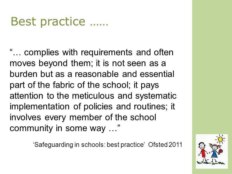 Best practice …… … complies with requirements and often moves beyond them; it is not seen as a burden but as a reasonable and essential part of the fabric of the school; it pays attention to the meticulous and systematic implementation of policies and routines; it involves every member of the school community in some way … ‘Safeguarding in schools: best practice’ Ofsted 2011