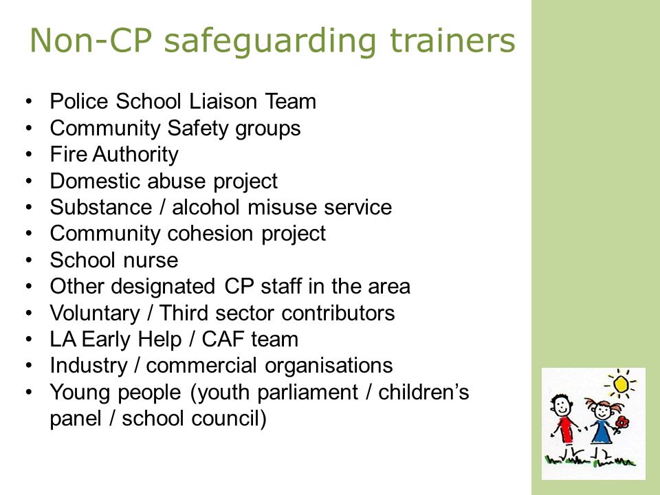 Non-CP safeguarding trainers Police School Liaison Team Community Safety groups Fire Authority Domestic abuse project Substance / alcohol misuse service Community cohesion project School nurse Other designated CP staff in the area Voluntary / Third sector contributors LA Early Help / CAF team Industry / commercial organisations Young people (youth parliament / children’s panel / school council)