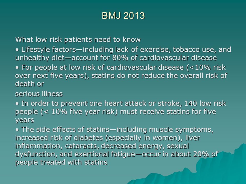 BMJ 2013 What low risk patients need to know Lifestyle factors—including lack of exercise, tobacco use, and unhealthy diet—account for 80% of cardiovascular disease Lifestyle factors—including lack of exercise, tobacco use, and unhealthy diet—account for 80% of cardiovascular disease For people at low risk of cardiovascular disease (<10% risk over next five years), statins do not reduce the overall risk of death or For people at low risk of cardiovascular disease (<10% risk over next five years), statins do not reduce the overall risk of death or serious illness In order to prevent one heart attack or stroke, 140 low risk people (< 10% five year risk) must receive statins for five years In order to prevent one heart attack or stroke, 140 low risk people (< 10% five year risk) must receive statins for five years The side effects of statins—including muscle symptoms, increased risk of diabetes (especially in women), liver inflammation, cataracts, decreased energy, sexual dysfunction, and exertional fatigue—occur in about 20% of people treated with statins The side effects of statins—including muscle symptoms, increased risk of diabetes (especially in women), liver inflammation, cataracts, decreased energy, sexual dysfunction, and exertional fatigue—occur in about 20% of people treated with statins