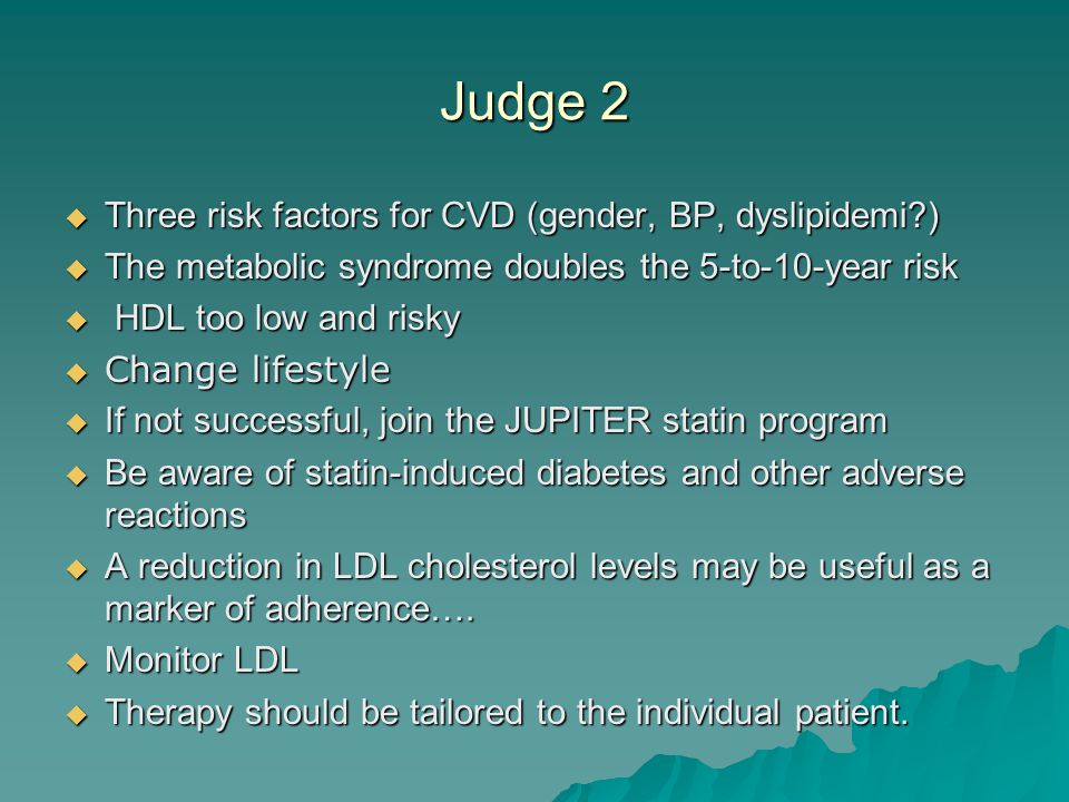 Judge 2  Three risk factors for CVD (gender, BP, dyslipidemi )  The metabolic syndrome doubles the 5-to-10-year risk  HDL too low and risky  Change lifestyle  If not successful, join the JUPITER statin program  Be aware of statin-induced diabetes and other adverse reactions  A reduction in LDL cholesterol levels may be useful as a marker of adherence….