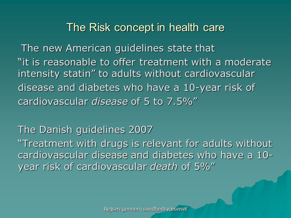The Risk concept in health care The new American guidelines state that The new American guidelines state that it is reasonable to offer treatment with a moderate intensity statin to adults without cardiovascular disease and diabetes who have a 10-year risk of cardiovascular disease of 5 to 7.5% The Danish guidelines 2007 Treatment with drugs is relevant for adults without cardiovascular disease and diabetes who have a 10- year risk of cardiovascular death of 5% Rejsen gennem sundhedsvæsenet