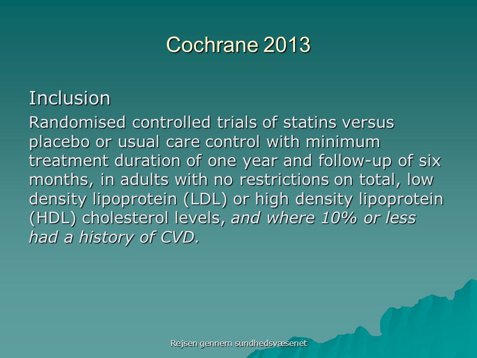 Cochrane 2013 Inclusion Randomised controlled trials of statins versus placebo or usual care control with minimum treatment duration of one year and follow-up of six months, in adults with no restrictions on total, low density lipoprotein (LDL) or high density lipoprotein (HDL) cholesterol levels, and where 10% or less had a history of CVD.