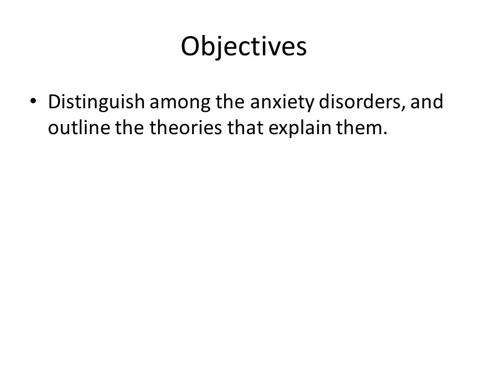 Objectives Distinguish among the anxiety disorders, and outline the theories that explain them.