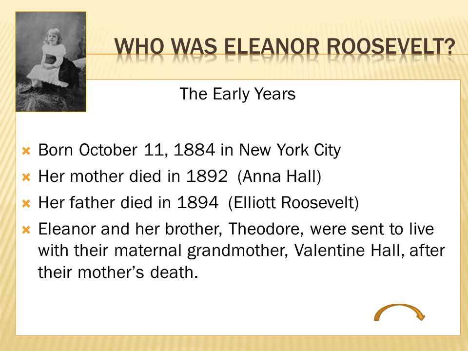 The Early Years  Born October 11, 1884 in New York City  Her mother died in 1892 (Anna Hall)  Her father died in 1894 (Elliott Roosevelt)  Eleanor and her brother, Theodore, were sent to live with their maternal grandmother, Valentine Hall, after their mother’s death.