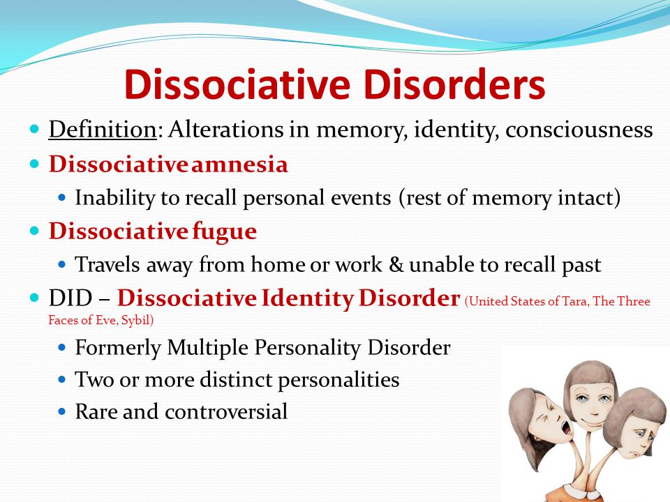 Dissociative Disorders Definition: Alterations in memory, identity, consciousness Dissociative amnesia Inability to recall personal events (rest of memory intact) Dissociative fugue Travels away from home or work & unable to recall past DID – Dissociative Identity Disorder (United States of Tara, The Three Faces of Eve, Sybil) Formerly Multiple Personality Disorder Two or more distinct personalities Rare and controversial