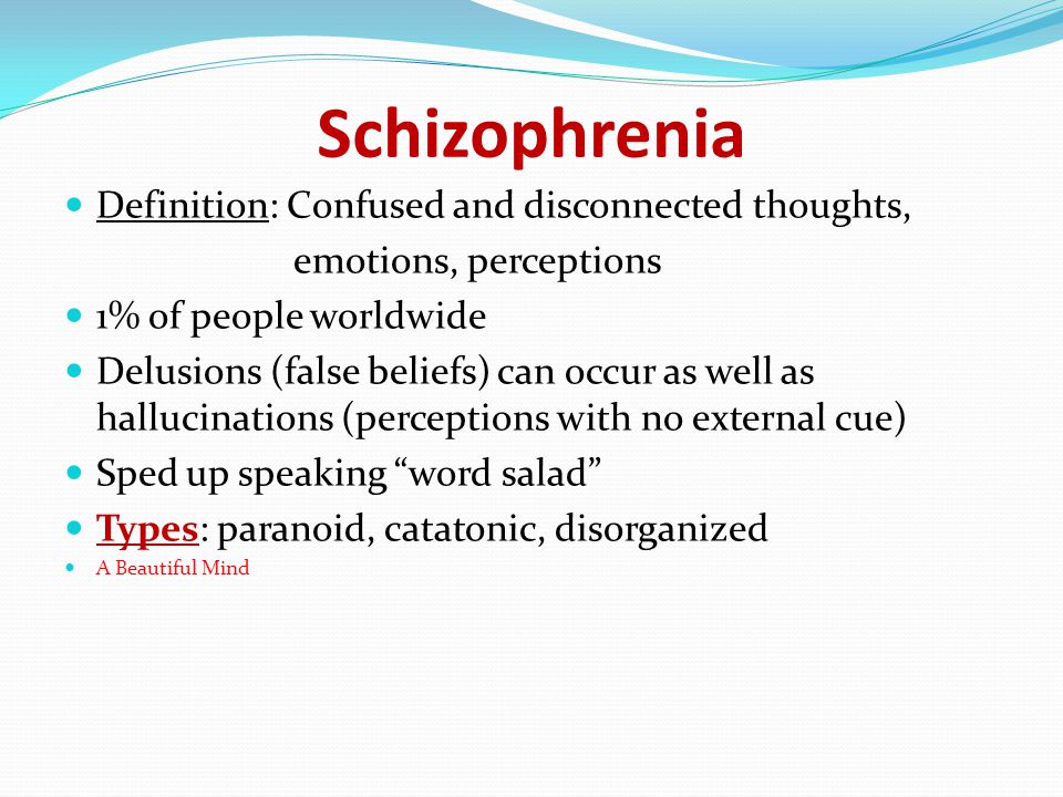 Schizophrenia Definition: Confused and disconnected thoughts, emotions, perceptions 1% of people worldwide Delusions (false beliefs) can occur as well as hallucinations (perceptions with no external cue) Sped up speaking word salad Types: paranoid, catatonic, disorganized A Beautiful Mind