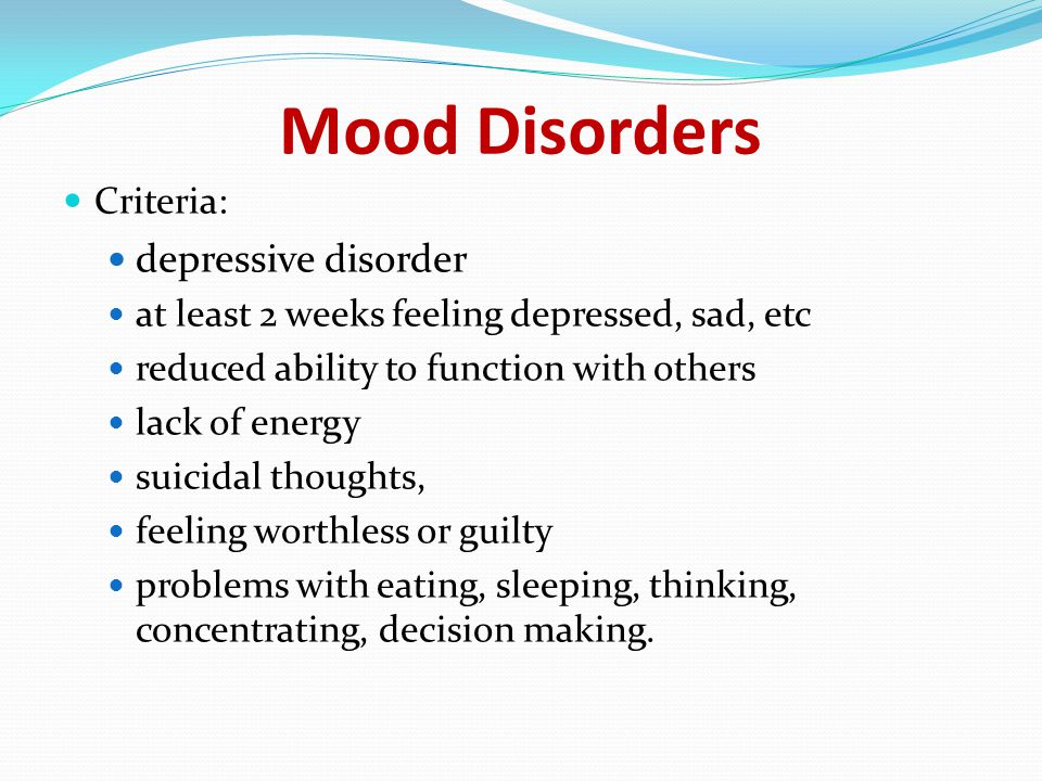 Mood Disorders Criteria: depressive disorder at least 2 weeks feeling depressed, sad, etc reduced ability to function with others lack of energy suicidal thoughts, feeling worthless or guilty problems with eating, sleeping, thinking, concentrating, decision making.