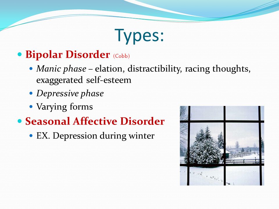 Types: Bipolar Disorder (Cobb) Manic phase – elation, distractibility, racing thoughts, exaggerated self-esteem Depressive phase Varying forms Seasonal Affective Disorder EX.